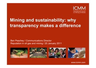 Mining d
Mi i and sustainability: why
              t i bilit    h
transparency makes a difference


Ben Peachey / Communications Director
            y
Reputation in oil gas and mining / 20 January 2011




                                                     www.icmm.com
 