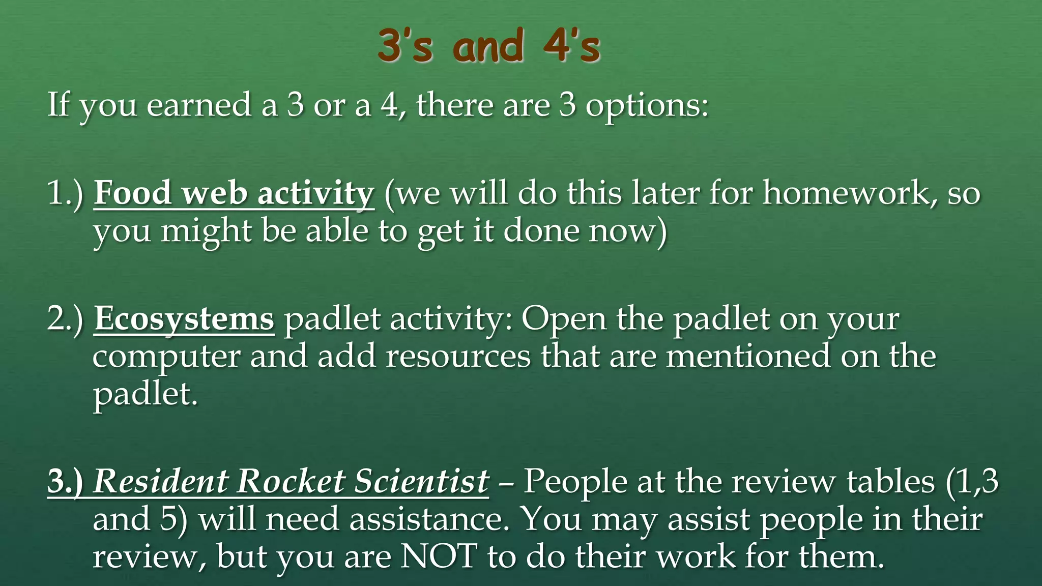 3’s and 4’s
If you earned a 3 or a 4, there are 3 options:
1.) Food web activity (we will do this later for homework, so
you might be able to get it done now)
2.) Ecosystems padlet activity: Open the padlet on your
computer and add resources that are mentioned on the
padlet.
3.) Resident Rocket Scientist – People at the review tables (1,3
and 5) will need assistance. You may assist people in their
review, but you are NOT to do their work for them.
 