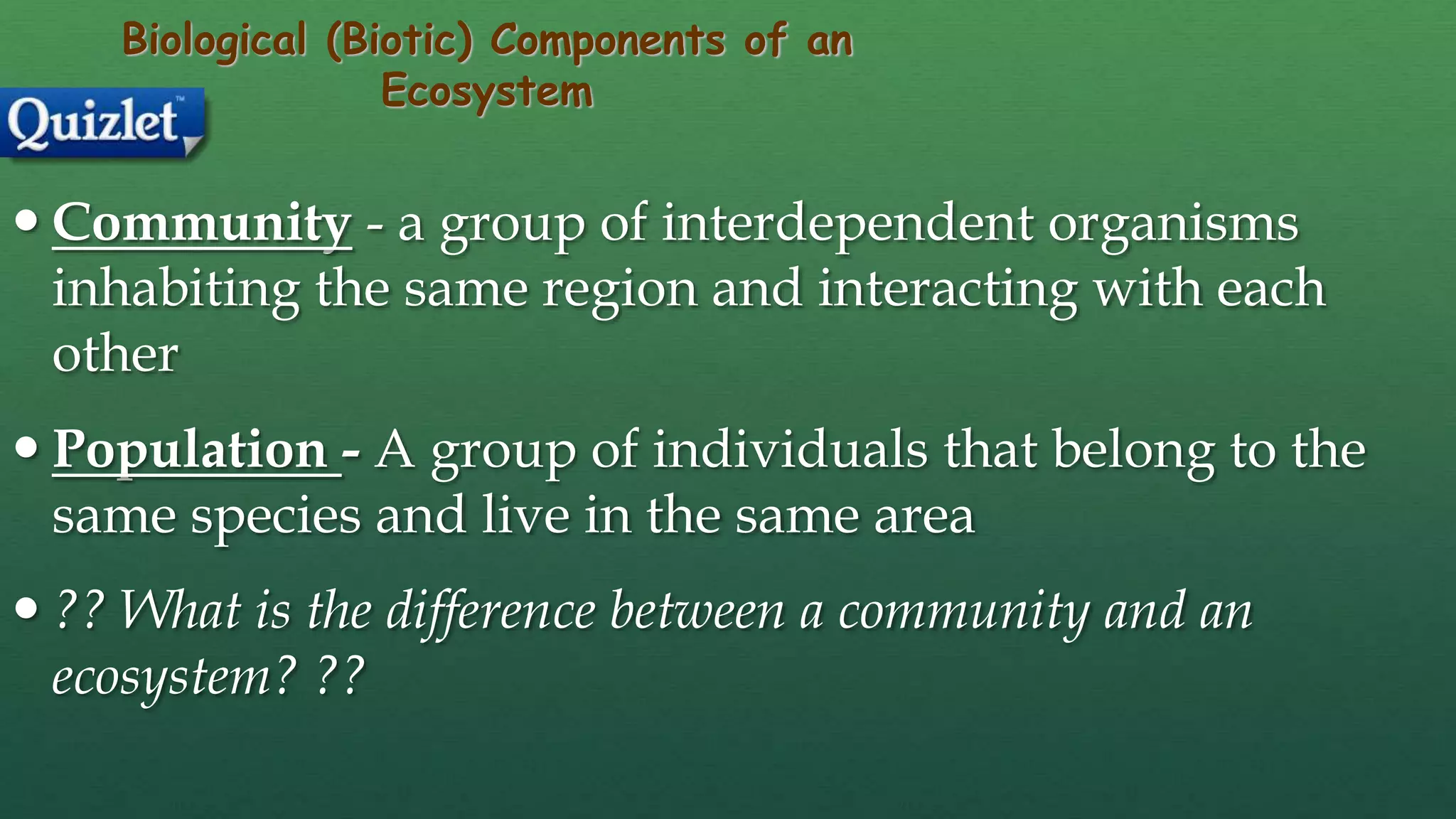 Biological (Biotic) Components of an
Ecosystem
 Community - a group of interdependent organisms
inhabiting the same region and interacting with each
other
 Population - A group of individuals that belong to the
same species and live in the same area
 ?? What is the difference between a community and an
ecosystem? ??
 
