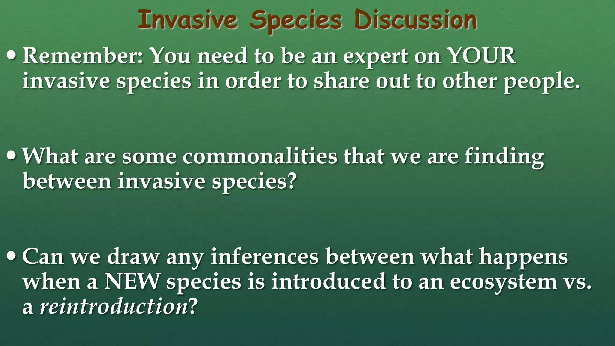Invasive Species Discussion
 Remember: You need to be an expert on YOUR
invasive species in order to share out to other people.
 What are some commonalities that we are finding
between invasive species?
 Can we draw any inferences between what happens
when a NEW species is introduced to an ecosystem vs.
a reintroduction?
 