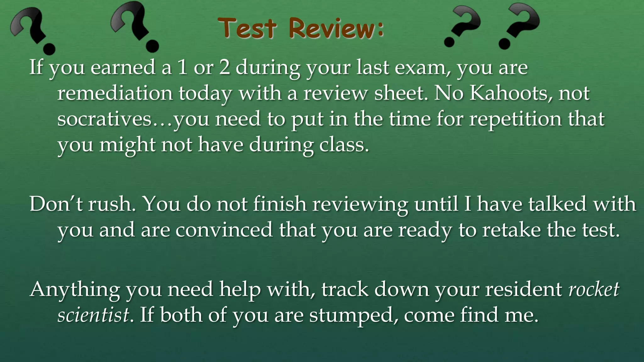 Test Review:
If you earned a 1 or 2 during your last exam, you are
remediation today with a review sheet. No Kahoots, not
socratives…you need to put in the time for repetition that
you might not have during class.
Don’t rush. You do not finish reviewing until I have talked with
you and are convinced that you are ready to retake the test.
Anything you need help with, track down your resident rocket
scientist. If both of you are stumped, come find me.
 