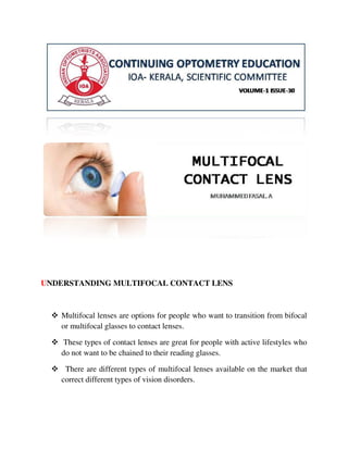 UNDERSTANDING MULTIFOCAL CONTACT LENS
 Multifocal lenses are options for people who want to transition from bifocal
or multifocal glasses to contact lenses.
 These types of contact lenses are great for people with active lifestyles who
do not want to be chained to their reading glasses.
 There are different types of multifocal lenses available on the market that
correct different types of vision disorders.
 