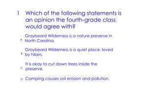 1 Which of the following statements is
  an opinion the fourth­grade class
  would agree with?
     Graybeard Wilderness is a nature preserve in
 A   North Carolina.

     Graybeard Wilderness is a quiet place, loved
 B   by hikers.

     It is okay to cut down trees inside the
 C
     preserve.

 D   Camping causes soil erosion and pollution.
 