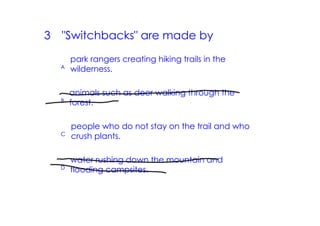 3   "Switchbacks" are made by
        park rangers creating hiking trails in the
    A   wilderness.

        animals such as deer walking through the
    B   forest.

        people who do not stay on the trail and who
    C
        crush plants.

        water rushing down the mountain and
    D
        flooding campsites.
 