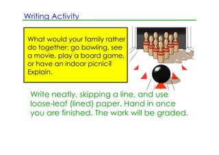 Writing Activity

 What would your family rather
 do together: go bowling, see
 a movie, play a board game,
 or have an indoor picnic?
 Explain.


 Write neatly, skipping a line, and use
 loose­leaf (lined) paper. Hand in once
 you are finished. The work will be graded.
 