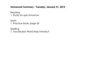 Homework Summary ­ Tuesday, January 31, 2012

Reading
1. Study for quiz tomorrow

Math
1. Practice book, page 35

Spelling
1. Vocabulary Word Map handout
 