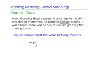 Morning Reading ­ Word Meanings
Context Clues
Mayo Cornelius Higgins raised his arms high to the sky
and spread them wide. He glanced furtively around. It
was all right. There was no one to see him greeting the
coming sunrise.

 Do you know what the word furtively means?
 