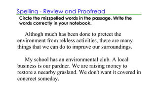 Spelling ­ Review and Proofread
Circle the misspelled words in the passage. Write the
words correctly in your notebook.

    Althogh much has been done to pretect the 
environment from rekless activities, there are many 
things that we can do to impruve our surroundings.

    My school has an environmental club. A local 
business is our pardner. We are raising money to 
restore a neearby grasland. We don't want it covered in 
concreet someday.
 