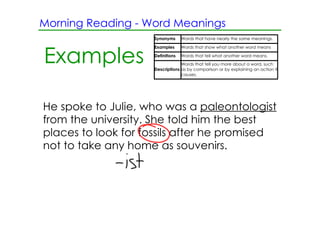 Morning Reading ­ Word Meanings
                     Synonyms      Words that have nearly the same meanings.

                     Examples      Words that show what another word means


Examples             Definitions   Words that tell what another word means.
                                  Words that tell you more about a word, such
                     Descriptions as by comparison or by explaining an action it
                                  causes.




He spoke to Julie, who was a paleontologist
from the university. She told him the best
places to look for fossils after he promised
not to take any home as souvenirs.
 