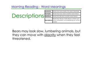 Morning Reading ­ Word Meanings
                    Synonyms      Words that have nearly the same meanings.

                    Examples      Words that show what another word means

Descriptions        Definitions   Words that tell what another word means.
                                 Words that tell you more about a word, such
                    Descriptions as by comparison or by explaining an action it
                                 causes.




Bears may look slow, lumbering animals, but
they can move with alacrity when they feel
threatened.
 