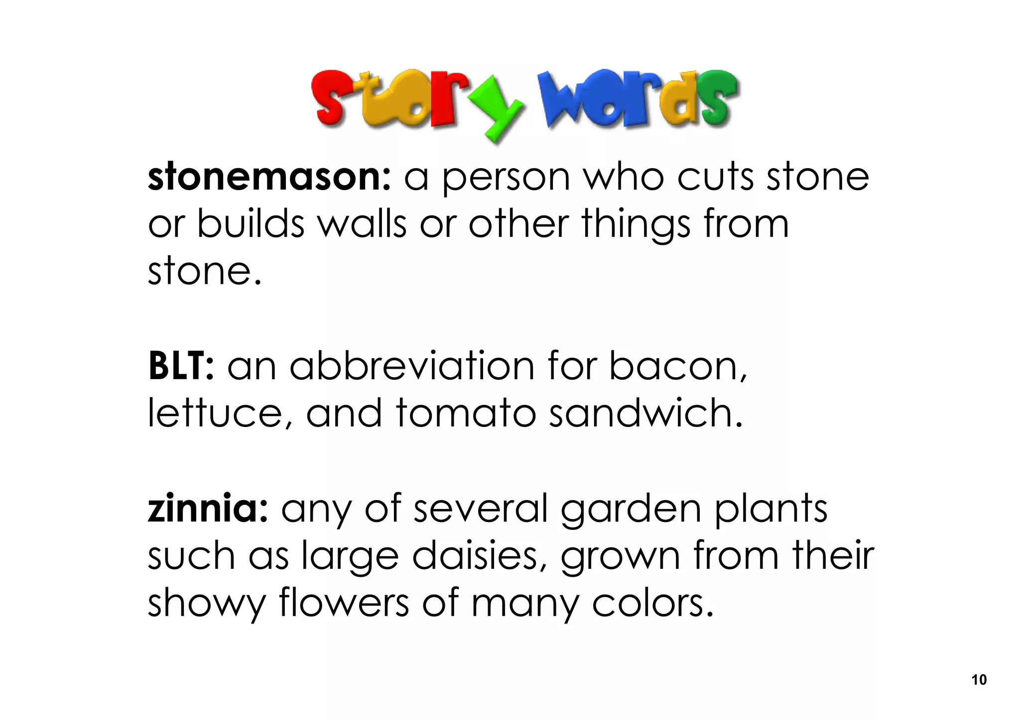 stonemason: a person who cuts stone
or builds walls or other things from
stone.

BLT: an abbreviation for bacon,
lettuce, and tomato sandwich.

zinnia: any of several garden plants
such as large daisies, grown from their
showy flowers of many colors.
                                          10
 