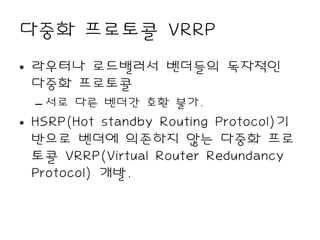 다중화 프로토콜 VRRP
• 라우터나 로드밸러서 벤더들의 독자적인
  다중화 프로토콜
  – 서로 다른 벤더간 호환 불가.
• HSRP(Hot standby Routing Protocol)기
  반으로 벤더에 의존하지 않는 다중화 프로
  토콜 VRRP(Virtual Router Redundancy
  Protocol) 개발.
 