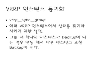 VRRP 인스턴스 동기화
• vrrp_sync_group
• 여러 VRRP 인스턴스에서 상태를 동기화
  시키기 위한 설정.
• 그룹 내 하나의 인스턴스가 Backup이 되
  는 경우 연동 해서 다른 인스턴스 또한
  Backup이 된다.
 