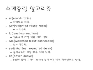 스케쥴링 알고리즘
• rr(round-robin)
   – 차례대로 처리.
• wrr(weighted round-robin)
   – rr + 가중치.
• lc(least-connection)
   – 접속수가 가장 적은 서버 선택.
• wlc(weighted least-connection)
   – lc + 가중치.
• sed(shortest expected delay)
   – 응답속도가 가장 빠른 서버 선택.
• nq(never queue)
   – sed와 동일 그러니 active 수가 0인 서버 최우선으로 선택.
 