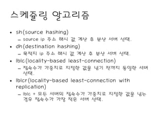 스케쥴링 알고리즘
• sh(source hashing)
  – source ip 주소 해시 값 계산 후 분산 서버 선택.
• dh(destination hashing)
  – 목적지 ip 주소 해시 값 계산 후 분산 서버 선택.
• lblc(locality-based least-connection)
  – 접속수가 가중치로 지정한 값을 넘기 전까지 동일한 서버
    선택.
• lblcr(locality-based least-connection with
  replication)
  – lblc + 모든 서버의 접속수가 가중치로 지정한 값을 넘는
    경우 접속수가 가장 적은 서버 선택.
 
