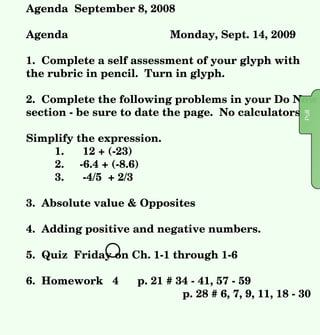 Agenda  September 8, 2008 Agenda Monday, Sept. 14, 2009 1.  Complete a self assessment of your glyph with the rubric in pencil.  Turn in glyph.  2.  Complete the following problems in your Do Now section - be sure to date the page.  No calculators. Simplify the expression. 1.  12 + (-23)  2.  -6.4 + (-8.6) 3.  -4/5  + 2/3 3.  Absolute value & Opposites 4.  Adding positive and negative numbers.  5.  Quiz  Friday on Ch. 1-1 through 1-6 6.  Homework  4  p. 21 # 34 - 41, 57 - 59   p. 28 # 6, 7, 9, 11, 18 - 30  Pull Pull 1 .  - 11 2.  -15.0 3.  -2/15 