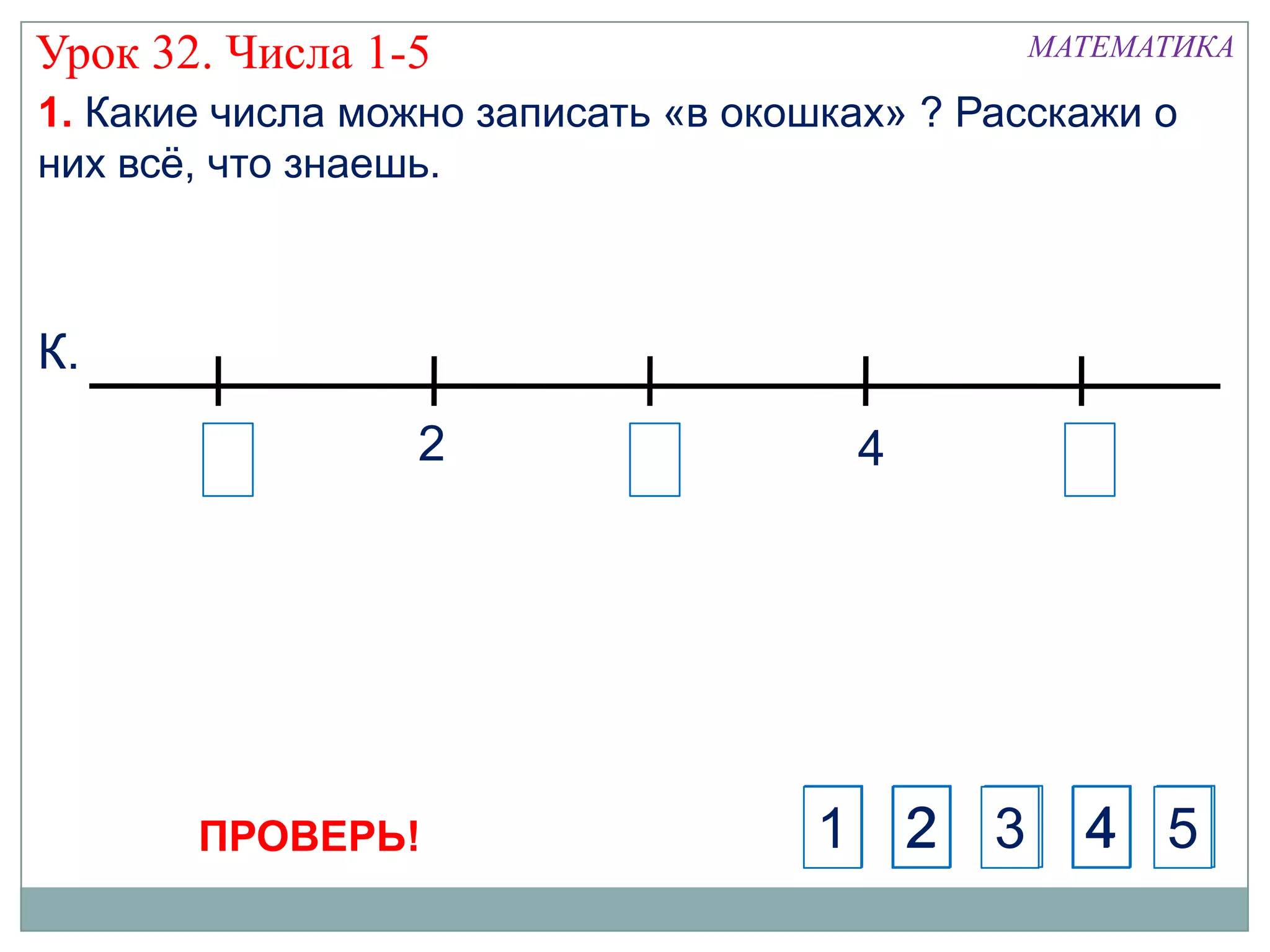 Урок 32. Числа 1-5                            МАТЕМАТИКА

1. Какие числа можно записать «в окошках» ? Расскажи о
них всѐ, что знаешь.



К.
                  2                   4




       ПРОВЕРЬ!                     1 2      3 4 5
 