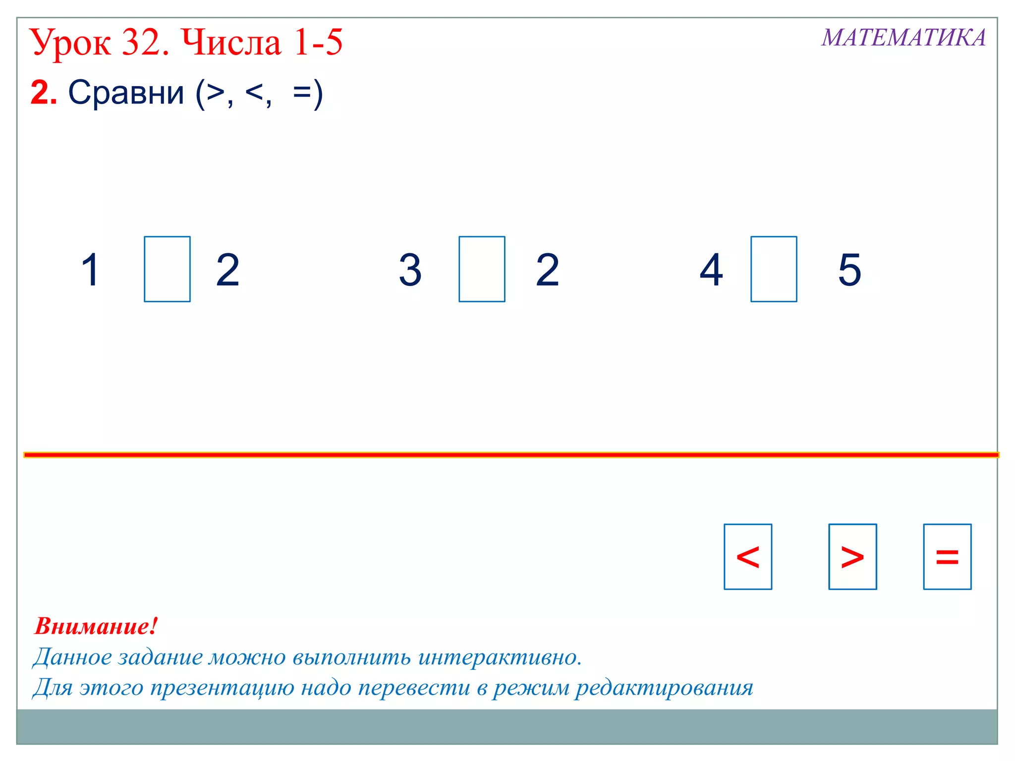 Урок 32. Числа 1-5                                            МАТЕМАТИКА

2. Сравни (>, <, =)




   1          2              3           2            4       5




                                                          <    >    =
Внимание!
Данное задание можно выполнить интерактивно.
Для этого презентацию надо перевести в режим редактирования
 