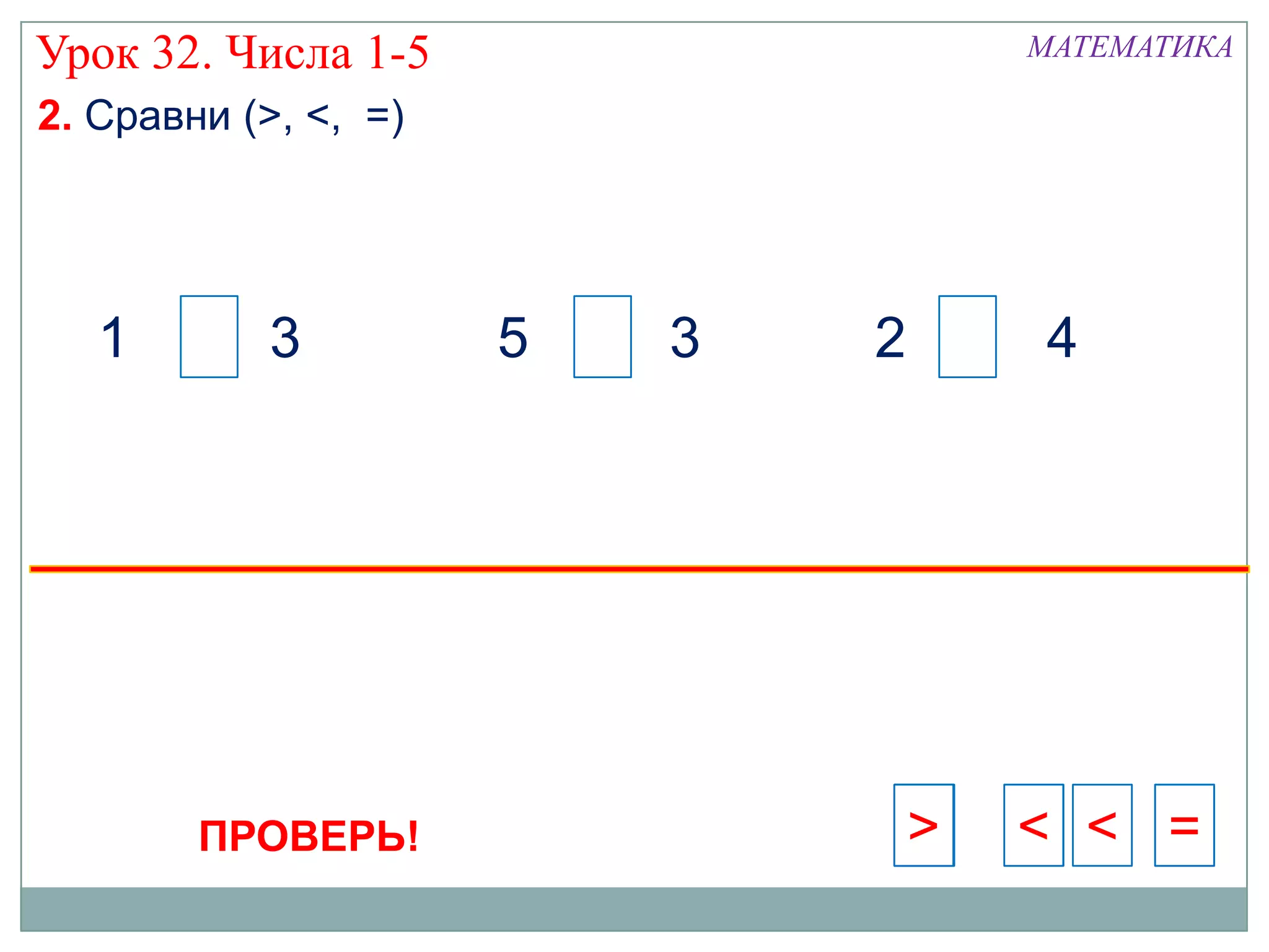 Урок 32. Числа 1-5                    МАТЕМАТИКА

2. Сравни (>, <, =)




   1        3         5   3   2       4




        ПРОВЕРЬ!                  >   < < =
                                      >
 