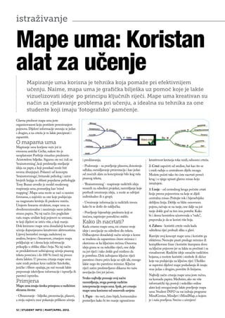 istraživanje

Mape uma: Koristan
alat za učenje
        Mapiranje uma korisna je tehnika koja pomaže pri efektivnijem
        učenju. Naime, mapa uma je grafička bilješka uz pomoć koje je lakše
        vizuelizovati ideje po principu ključnih riječi. Mape uma kreativan su
        način za rješavanje problema pri učenju, a idealna su tehnika za one
        studente koji imaju ‘fotografsko’ pamćenje.
Glavna prednost mapa uma jeste
organizovanost koju postižete povezivanjem
pojmova. Dijelovi informacije uvezuju se jedan
s drugim, a na crtežu je to lakše percipirati i
zapamtiti.
O mapama uma
Mapiranje uma korijene vuče još iz
vremena antičke Grčke, nakon što je
neoplatonist Porfirije vizuelno predstavio
Aristotelove bilješke. Sigurno ste već čuli za      i preslišavanja;                                  kreativnost kretanja toka misli, odnosno crteža.
‘brainstorming’, koji predstavlja stavljanje
                                                    - Poslovanje - za pravljenje planova, donošenje   2. Crtež započeti od sredine, baš kao što se
ideja na papir, a koji ponekad može biti
                                                    odluka; osmišljavanje prezentacija i kao jedan    i misli rađaju u centralnom dijelu mozga.
veoma zbunjujući. Polazeći od koncepta
                                                    od moćnih alata za koncipiranje bilo kog vida     Možete početi tako što ćete nacrtati poveći
‘brainstorminga’, britanski psiholog i autor
                                                    pisanog teksta;                                   krug i u njega upisati glavnu misao koju
brojnih knjiga iz oblasti popularne psihologije
Tony Buzan utvrdio je model modernog                - ‘Brainstorming’ - mapiranje različitih ideja    istražujete.
mapiranja uma, poznatijeg kao ‘mind                 vezanih za određeni projekat, razmišljanje koje   3. Linije - od centralnog kruga počnite crtati
mapping’. Mapa uma može se naći u raznim            prethodi uvezivanju ideja, a može se odvijati     linije prema pojmovima na koje se dijeli
formama, a najčešće su one koje podsjećaju          individualno ili u grupi;                         centralna misao. Poštujte tok i hijerarhijsku
na razgranatu krošnju ili paukovu mrežu.            - Uvezivanje informacija iz različitih izvora     debljinu linija. Deblje su bliže osnovnom
Umjesto linearne strukture, mape uma su             kako bi se došlo do zaključka;                    pojmu, račvaju se na tanje, one dalje na još
dvodimenzionalne i zauzimaju samo jednu
                                                    - Pravljenje hijerarhije predmeta koji se         tanje dokle god za tim ima potrebe. Kako
stranu papira. Na taj način čim pogledate
                                                    izučava, naprimjer porodično stablo.              bi i desna hemisfera učestvovala u “radu”,
vašu mapu uviđate koji pojmovi su uvezani,
                                                                                                      preporuka je da se koristi više boja.
te koji dijelovi se ističu više, a koji manje.      Kako ih nacrtati?
Dok kreiramo mape uma dosadašnji koncept            Kada crtamo mapu uma, mi crtamo svoje             4. Zabava - koristiti crteže onda kada
učenja dopunjavamo kreativnim aktivnostima.         ideje i asocijacije na određeni dio teksta.       određena riječ probudi sliku u glavi.
Lijevoj hemisferi mozga, zaduženoj za               Odbacujemo dosadašnji način učenja u kome         Razvijte svoj koncept mape uma i koristite ga
analizu, brojeve i linearnost, crtanjem mapa        se trudimo da zapamtimo čitave rečenice i         efektivno. Nemojte pisati preduge rečenice ili
priključuje se i desna koja informacije             okrećemo se ka ključnim rečima. Osnovna           komplikovane fraze i koristite štampana slova
prikuplja u obliku slika i boja. Na taj način       ideja grana se na nekoliko riječi, one dalje      za ključne pojmove jer su lakša za pročitati i za
se produktivnost uobičajenog učenja pisanog         na još riječi i tako dokle god mislimo da         vizualizovati. Različite ideje označite različitim
teksta povećava i do 100 % čineći taj proces        je potrebno. Dok izdvajamo ključne riječi         bojama, a možete koristiti i simbole ili sličice
dosta lakšim. U procesu crtanja mape uma            pamtimo čitavu priču koja uz njih ide, mnogo      koje vas podsjećaju na ključnu riječ. Ukoliko
naše misli prolaze kroz različite fiziološke,       lakše nego što pamtimo rečenice. Ključne          se suprotni dijelovi mape podudaraju ili imaju
jezičke i filtere opažaja, pa naš mozak lakše       riječi zatim predstavljamo slikama što našu       veze jedan s drugim, povežite ih linijama.
prepoznaje iskrivljene informacije i ispravlja ih   asocijaciju čini još jačom.
pamteći ispravku.                                                                                     Najbolji način crtanja mape uma jeste ručno,
                                                    Svako najbolje poznaje svoj način                 na komadu papira. Međutim, ako ste više
Primjena                                            razmišljanja, stoga postoje različite             informatički tip, postoji i nekoliko online
Mape uma imaju široku primjenu u različitim         interpretacije mapa uma. Ipak, pri crtanju        alata koji omogućavaju lakše pravljenje mapa
sferama života:                                     mape uma krećemo od osnovnih savjeta:             uma. Student INFO za vas izdvaja programe
- Obrazovanje - bilješke, prezentacije, planovi,    1. Papir - što veći, čisto bijeli, horizontalno   MindGenius, Mindjet i iMindMap, u kojem
a svoju najveću moć pokazuju prilikom učenja        postavljen kako bi što manje ograničavao          je i naša pravljena. Srećno s učenjem!

12 | STUDENT INFO | MART/APRIL 2012.
 