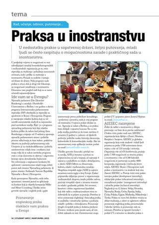 tema
  Rad, učenje, odmor, putovanje…



Praksa u inostranstvu
        U nedostatku prakse u sopstvenoj državi, željni putovanja, mladi
        ljudi se često raspituju o mogućnostima zarade i praktičnog rada u
        inostranstvu.
U posljednje vrijeme te mogućnosti su veće
zahvaljujujući saradnji bosanskohercegovačkih
i međunarodnih organizacija, pa se, osim
stipendija za studiranja i pohađanja raznoraznih
seminara, nude i prilike za stažiranje u
inostranstvu. Ponude su različite i variraju
od države do države. Neki programi nude
praksu u struci, dok se drugi više fokusiraju
na mogućnosti zarađivanja u inostranstvu.
Donosimo vam pregled onih koji su se nama
učininili najzanimljivijima.
Ide vam se u Evropu?
Njemački parlament (Der Deutcher
Bundestag) u saradnji s Humboldt -
Univerzitetom u Berlinu i ove godine u okviru
programa Internacionalne parlamentarne
stipendije (ISP) obezbjedio je stipendije za
apsolvente iz Bosne i Hercegovine. Program         interesovanje prema političkom konsaltingu          poslati CV i popratno pismo Justyni Hejman
je namijenjen mladim ljudima koji su već           i poslovima s javnošću, onda je ovaj program        na email j.hejman@aer.eu.
završili univerzitetski studij ili su neposredno   od minimalno 3 mjeseca prakse idealan za
pred završetkom studija. Riječ je o programu                                                           AIESEC razmjene
                                                   vas. Agencija se nalazi u Berlinu, a za praksu      Želite da radite u inostranstvu u sklopu
njemačkog parlamenta koji daje mladim              biste dobijali i mjesečni honorar. Što se tiče
ljudima priliku da radom kod jednog člana                                                              putovanja i ne biste da se previše zadržavate?
                                                   polja studija, potrebno je da imate završena 4      Ovakvu vrstu praksi nudi vam AIESEC,
Bundestaga u trajanju od 15 sedmica, upoznaju      semestra (2 godine) u jednom od sljedećih
njemački parlamentarni sistem i političke                                                              organizacija koja djeluje u Zenici, Mostaru,
                                                   područja: političke nauke, historija, ekonomija,    Banjaluci i Sarajevu. AIESEC je globalna
procese odlučivanja, te time steknu praktična      kulturološke ili komunikacijske studije. Ako ste
iskustva na području parlamentarnog rada.                                                              organizacija koju vode studenti i mladi ljudi
                                                   zainteresovani, svoju aplikaciju možete poslati     prisutna na preko 1700 univerziteta širom
Usmjeren je na visokokvalifikovane i politički     na email karriere@miller-meier.de.
zainteresovane mlade žene i muškarce, koji                                                             svijeta u više od 110 zemalja i teritorija.
imaju volju da se nakon završetka programa         Ukoliko govorite francuski i privlači vas           Organizuju više od 470 konferencija, pružaju
vrate u svoju domovinu te aktivno i odgovorno      ta zemlja, AER je trenutno u potrazi za             preko 7.500 mogućnosti za stručnu praksu
kreiraju njenu demokratsku budućnost.              pripravnicima za rad u trajanju od najmanje 4       u inostranstvu i više od 8.300 liderskih
Sve informacije o raspisanom konkursu bh.          mjeseca u pododboru za mlade i državljanstvo,       mogućnosti, te partneruju sa preko 4000
apsloventi i zainteresovani mladi mogu dobiti      u okviru AER Odbora za obrazovanje,                 kompanija, organizacija i institucija širom
putem web stranice Njemačkog parlamenta ili        kulturu, mlade i međunarodnu suradnju.              svijeta. AIESEC Bosne i Hercegovine nudi
putem stranice Ambasade Savezne Republike          Skupština evropskih regija (AER) je najveća         prakse u inostranstvu i za studente koji nisu
Njemačke u Bosni i Hercegovini.                    nezavisna mreža regija u široj Evropi. Zadaci       članovi AIESEC-a. Postoje četiri vrste praksi:
                                                   pripravnika uključuju: pomoć u organizovanju        razvojne prakse (development internship),
Kada spominjemo Njemačku, onda treba               međunarodnih skupova, izradu politike radova,       edukacijske prakse (educational internship),
spomenuti i trenutni period za apliciranje         praćenje evropskih vijesti o temama vezanim         menadžment prakse (management internship)
na konkurs koji je objavila kompanija Miller       za mlade i građanske politike. Svi otvoreni,        i tehničke prakse (technical internship).
und Meier Consulting. Ukoliko tečno                kreativni i dobro organizovani kandidati            Naglasak je na 12 država: Srbija, Hrvatska,
govorite njemački i engleski jezik i gajite        koji žele raditi u multinacionalnom timu su         Njemačka, Rusija, Grčka, Španija, Italija,
                                                   dobrodošli da se prijave za poziciju. Potrebno je   Česka, Poljska, Egipat, Mađarska, Makedonija i
    Poznavanje                                     tečno poznavanje engleskog i francuskog jezika,     Turska. Praksa ne mora biti direktno vezana za
                                                   te analitičke i istraživačke vještine u području    oblast studiranja, a uslovi su uglavnom odlično
    engleskog jezika                               mladih i politike o državljanstvu. Poznavanje       poznavanje engleskog jezika, prezentacijske
    olakšaće vam praksu                            drugih evropskih jezika je dodatna prednost.        i liderske vještine, te poznavanje rada na
    u Evropi                                       Životne i troškove puta snosite sami, ali ćete      računaru. Potrebno je ispuniti formular i
                                                   dobiti naknadu za staž. Zainteresovani mogu         poslati CV, a trenutno su aktuelne praksa u

14 | STUDENT INFO | MART/APRIL 2012.
 