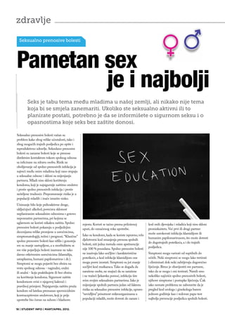 zdravlje

  Seksualno prenosive bolesti




Pametan sex
        je i najbolji
        Seks je tabu tema među mladima u našoj zemlji, ali nikako nije tema
        koja bi se smjela zanemariti. Ukoliko ste seksualno aktivni ili to
        planirate postati, potrebno je da se informišete o sigurnom seksu i o
        opasnostima koje seks bez zaštite donosi.

Seksualno prenosive bolesti važan su
problem kako zbog velike učestalosti, tako i
zbog mogućih trajnih posljedica po opšte i
reproduktivno zdravlje. Seksulano prenosive
bolesti su zarazne bolesti koje se prenose
direktnim kontaktom tokom spolnog odnosa
sa inficirane na zdravu osobu. Rizik za
obolijevanje od spolno prenosivih infekcija je
najveći među onim mladima koji rano stupaju
u seksualne odnose i skloni su mijenjanju
partnera. Mladi nisu skloni korištenju
kondoma, koji je najsigurnije zaštitno sredstvo
i protiv spolno prenosivih infekcija i protiv
neželjene trudnoće. Prepoznavanje rizika je u
populaciji mladih i inače izrazito nisko.
Uzimanje bilo koje psihoaktivne droge,
uključujući alkohol, povećava sklonost
neplaniranim seksualnim odnosima s gotovo
nepoznatim partnerima, pri kojima se
uglavnom ne koristi nikakva zaštita. Spolno       mjestu. Koristi se tačno prema priloženoj         kod onih djevojaka i mladića koji nisu skloni
prenosive bolesti pokazuju u posljednjim          uputi, do označenog roka upotrebe.                promiskuitetu. Već prvi ili drugi partner
decenijama velike promjene u uzročnicima,                                                           može uzrokovati infekciju klamidijom ili
simptomatologiji, težini i prognozi. “Klasične”   Iako su kondomi, kada se koriste ispravno, vrlo
                                                                                                    humanim papilomavirusom, što može dovesti
spolno prenosive bolesti kao sifilis i gonoreja   djelotvorni kod smanjenja prenosa spolnih
                                                                                                    do dugotrajnih poteškoća, a i do trajnih
sve su manje zastupljene, a u morbiditetu se      bolesti, niti jedna metoda osim apstinencije
                                                                                                    posljedica.
sve više pojavljuju bolesti izazvane ne tako      nije 100 % pouzdana. Spolno prenosive bolesti
davno otkrivenim uzročnicima (klamidija,          ne izazivaju lako uočljive i karakteristične      Simptomi mogu varirati od suptilnih do
ureaplazma, humani papilomavirus i dr.).          poteškoće, a kod infekcije klamidijom one         očitih. Neki simptomi se mogu lako tretirati
Simptomi se mogu pojaviti bez obzira na           mogu posve izostati. Simptomi su još manje        i eliminisati dok neki zahtijevaju dugoročno
vrstu spolnog odnosa - vaginalni, oralni          uočljivi kod muškaraca. Tako se događa da         liječenje. Bitno je obavijestiti sve partnere,
ili analni - koju praktikujete ili bez obzira     zaražene osobe, ne znajući da su zaražene         tako da se mogu i oni testirati. Naveli smo
na korištenje kondoma. Sigurnost zaštite          i ne tražeći ljekarsku pomoć, infekciju šire      nekoliko najčešće spolno prenosivih bolesti,
kondomom ovisi o njegovoj kakvoći i               svim svojim seksualnim partnerima. Iako je        njihove simptome i postupke liječenja. Čak
pravilnoj primjeni. Najsigurniju zaštitu pruža    mijenjanje spolnih partnera jedan od faktora      iako nemate problema ne zaboravite da je
kondom od lateksa premazan spermicidnim           rizika za seksualno prenosive infekcije, upravo   pregled kod urologa i ginekologa barem
kontraceptivnim sredstvom, koji je prije          “nevidljiva” prisutnost mikroorganizama u         jednom godišnje kao i redovan papa-test
upotrebe bio čuvan na suhom i hladnom             populaciji mladih, može dovesti do zaraze i       najbolja prevencije posljedica spolnih bolesti.


18 | STUDENT INFO | MART/APRIL 2012.
 