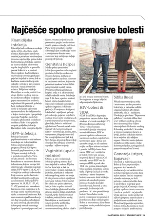 Najčešće spolno prenosive bolesti
Klamidijska                            i jasno prisutnoj svijesti žena da
                                       preventivni pregled može uistinu
infekcija                              značiti spašeno zdravlje pa i život.
Klamidija kod muškaraca uzrokuje       Papa-test je pouzdan i osjetljiv
upalu uretre, a kod žena upalu         screening kojim se izdvajaju osobe
rodnice. Klamidijom uzrokovan          s promjenama sluznice vrata
uretritis je po nekim istraživanjima   maternice koje zahtijevaju daljnje
trenutno najučestalija spolna bolest   praćenje ili liječenje.
kod muškaraca. Infekcija najčešće
ne izaziva nikakve zdravstvene         Genitalni herpes
tegobe zbog kojih bi se potražila      Među spolno prenosivim
pomoć doktora, te se naziva i          infekcijama posebno treba naglasiti
tihom upalom. Kod muškaraca            genitalnu infekciju uzrokovanu
se primjećuje crvenilo, peckanje i     virusom herpesa. Infekcija se
pojačani iscjedak iz uretre, dok su    najčešće prenosi spolnim odnosom
kod žena znakovi infekcije vrlo        sa zaraženom osobom, koja može
oskudni i očituju se kao pojačani      pokazivati znakove bolesti ili biti
iscjedak i osjećaj iritiranosti        asimptomatski nositelj virusa.
rodnice. Neliječena infekcija          Primarna infekcija genitalnog
klamidijom se može proširiti i na      herpesa javlja se u adolescenata i
druge dijelove spolnog sistema         mladih odraslih osoba. Inkubacija
te uzrokovati ozbiljne posljedice                                                 je i kod žena sa šećernom bolesti.    Sifilis (lues)
                                       traje 2-14 dana, a prvi su znakovi
poput vanmaternične trudnoće,                                                     Sve vaginoze se mogu izliječiti
                                       bolesti obično karakteristični             odgovarajućim lijekovima.             Nekada rasprostranjena, teška
neplodnosti ili spontanih pobačaja.    mjehurići (vezikule) na vanjskim                                                 i smrtonosna spolno prenosiva
Kod muškarca infekcija se              spolnim organima i okolnom
može iz mokraćne cijevi širiti         području. Promjene na koži prati
                                                                                  HIV-bolest ili                        bolest koja je zahvatala različite
                                                                                                                        organske sisteme. Do otkrića
sjemenovodima do nadsjemenika
u kojem izaziva upalu i propadanje
                                       lokalna bol i osjetljivost, pečenje        SIDA                                  antibiotika bila je i neizlječiva.
                                       pri mokrenju, pojačani iscjedak iz         SIDA ili AIDS je dugotrajna           Uzrokuje je spiroheta - Treponema
spermija. Posljedica može biti         rodnice žena i uretre muškaraca, ali                                             pallidum. Uzročnik sifilisa ulazi
                                                                                  progresivna zarazna bolest koju
smanjena plodnost ili neplodnost       i opšti simptomi kao temperatura,                                                u krv prilikom spolnog odnosa
                                                                                  ulaskom u krvotok uzrokuje HIV
muškarca. Kako bi se spriječile        glavobolja, bolovi u mišićima i                                                  kroz neznatno, jedva vidljivo
                                                                                  (Human Immunodeficiency
moguće posljedice, infekciju           zglobovima. Ponovni napad može                                                   oštećenje kože ili sluznice muškog
                                                                                  Virus) - virus humane
klamidijom treba energično liječiti.   izazvati bilo koji provocirajući                                                 ili ženskog spolovila. U krvotoku
                                                                                  imunodeficijencije oštećujući
                                       faktor - menstruacija, trauma, stres,      imunološki sistem. HIV se             se treponema razmnožava te se
HPV-infekcija                          temperatura, izlaganje suncu itd.          prenosi: spolnim odnosom sa           krvlju, limfom i okolnim tkivom
Infekcije humanim                      Ne postoji djelotvoran lijek koji                                                širi u susjedne ali i udaljene
                                                                                  zaraženom osobom, zajedničkim
papilomavirusima su vrlo raširene      liječi herpes, ali postoje lijekovi koji                                         organe. Osim što izaziva tjelesnu
                                                                                  korištenjem igala i šprica kod
i uzrokuju niz bolesti različite       smanjuju broj izbijanja ponovnih                                                 invalidnost, sifilis izaziva i teške
                                                                                  upotrebe droge, te od zaražene
težine, simptomatologije i             napadaja i njihovo trajanje.                                                     duševne posljedice, s polaganim ali
                                                                                  majke na dijete tokom trudnoće
prognoza. Postoji 120 tipova                                                                                            potpunim raspadom ličnosti.
                                                                                  i poroda. AIDS je kasna faza
humanih papilomavirusa, a oko
30 tipova uzrokuje infekcije
                                       Vaginitisi (upale                          zaraze HIV-om i neizlječiva
u genitalnom području. Virus           rodnice)                                   je bolest protiv koje za sada         Gonoreja (triper,
                                                                                  ne postoji lijek ili vakcina. Od
se lako prenosi i širi izravnim        Obično je prvi i vodeći znak
                                                                                  trenutka zaraze HIV-om do
                                                                                                                        kapavac)
kontaktom sa zaraženom kožom           infekcije spolnog sistema kod                                                    Uzročnik je bakterija gonokok.
i sluznicama, koje ne moraju biti      žena iscjedak iz rodnice. U jedne          nastupa AIDS-a prođe oko
                                                                                                                        Bolest je lako prepoznatljiva
oštećene, iako oštećenje pogoduje      trećine žena koje se žale na               10 ili više godina, tokom kojih
                                                                                                                        pogotovo kod zaraženih
zarazi. HPV-tipovi 6, 11, 42, 43 i     nenormalan i pojačan iscjedak, on          virus uništava obrambeni sistem
                                                                                                                        muškaraca, jer se karakteristične
44 najčešće uzrokuju dobroćudne        je obilan, zelenkast ili sivkast te        tijela. U prvoj fazi kada je osoba    poteškoće javljaju nekoliko dana
lezije nazvane spolne bradavice        vrlo neugodnog mirisa uz manje             zaražena, a nema simptome             nakon zaraze. Prvi su simptomi
ili šiljati kondilomi (condyloma       ili više prisutan svrbež, osjetljivost     bolesti, ona može širiti infekciju    učestalo mokrenje, uz bol i
accuminatum). Infekcija HPV-           i peckanje rodnice. Može nastati           jednim od navedenih puteva            pečenje, a nakon nekoliko dana
tipovima 16, 18, 31, 33 i 35, 45,      bez obzira na spolnu aktivnost,            prenosa. Socijalni kontakti           iz spolovila se pojavljuje gusti
51 i 52 povezuje se s nastankom        iako je češća u spolno aktivnih            kao rukovanje, boravak u istoj        gnojni iscjedak. Gonoreja u žene
karcinoma vrata maternice, te ih       žena. Infekcija gljivicom Candida          prostoriji, dodirivanje istih         počinje upalom u vratu maternice
se stoga naziva tipovima visokog       albicans izaziva obilan sirasti bijeli     predmeta i sl., nisu putevi širenja   i može se proširiti i na jajovode.
rizika za nastanak karcinoma. Rak      iscjedak, upalu sluznice rodnice           bolesti. Sama bolest može             Upala jajovoda može uzrokovati
vrata maternice pod kontrolom je       i stidnice, svrbež i bolan snošaj.         početi povišenjem temperature i       njihovu potpunu neprohodnost s
već dugi niz godina, zahvaljujući      Kandidijaza se može razviti                poteškoćama koje nalikuju gripi.      posljedičnom neplodnosti žene.
ne samo izvrsnoj, lako izvodivoj       nakon upotrebe antibiotika,                Bolest je smrtonosna, ali se danas    Menstruacije postaju nepravilne,
i dostupnoj metodi screeninga          oralnih kontraceptiva ili                  terapijom može produžiti vrijeme      bolne i obilne. Gonoreja se može
(popularni i poznati papa-test), već   unutarmaterničnog uloška, a češća          preživljavanja.                       potpuno izliječiti antibioticima.

                                                                                                                  MART/APRIL 2012. | STUDENT INFO | 19
 