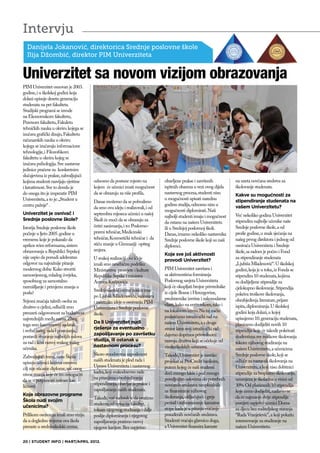 Intervju
  Danijela Jokanović, direktorica Srednje poslovne škole
  Ilija Džombić, direktor PIM Univerziteta


Univerzitet sa novom vizijom obrazovanja
PIM Univerzitet osnovan je 2003.
godine, i u školskoj godini koja
dolazi upisuje desetu generaciju
studenata na pet fakulteta.
Studijski programi se izvode
na Ekonomskom fakultetu,
Pravnom fakultetu, Fakuletu
tehničkih nauka u okviru kojega se
izučava grafički dizajn, Fakultetu
računarskih nauka u okviru
kojega se izučavaju informacione
tehnologije, i Filozofskom
fakultetu u okviru kojeg se
izučava psihologija. Sve nastavne
jedinice praćene su konkretnim
slučajevima iz prakse, zahvaljujući
kojima studenti razvijaju vještine     odnosno da postane mjesto na           obavljene prakse i završenih           na uzeta novčana sredstva za
i kreativnost. Sve to dovelo je        kojem će učenici imati mogućnost       ispitnih obaveza u vezi ovog dijela    školovanje studenata.
do onoga što je imperativ PIM          da se obrazuju za više profila.        nastavnog procesa, studenti nisu       Kakve su mogućnosti za
Univerziteta, a to je: „Student u                                             u mogućnosti upisati narednu           stipendiranje studenata na
                                       Danas možemo da se pohvalimo
centru pažnje“ .                                                              godinu studija, odnosno nisu u         vašem Univerzitetu?
                                       da smo ovu ideju i realizovali, i od
                                                                              mogućnosti diplomirati. Naši
Univerzitet je osnivač i               septembra mjeseca učenici u našoj                                             Već nekoliko godina Univerzitet
                                                                              najbolji studenti imaju i mogućnost
Srednje poslovne škole?                Školi će moći da se obrazuju za                                               stipendira najbolje učenike naše
                                                                              da ostanu na našem Univerzitetu
Istorija Srednje poslovne škole        četiri zanimanja, i to: Poslovno-      ili u Srednjoj poslovnoj školi.        Srednje poslovne škole, a od
počinje u ljeto 2005. godine u         pravni tehničar, Medicinski            Danas, imamo nekoliko nastavnika       prošle godine, u znak sjećanja na
vremenu koje je pokazalo da            tehničar, Kozmetički tehničar i da     Srednje poslovne škole koji su naši    našeg prvog direktora i jednog od
uprkos svim reformama, sistem          stiču znanje u Gimnaziji opšteg        diplomci.                              osnivača Univerziteta i Srednje
obrazovanja u Republici Srpskoj        smjera.                                                                       škole, sa radom je počeo i Fond
                                                                              Koje sve još aktivnosti
nije uspio da ponudi adekvatan         U svakoj realizaciji ove ideje                                                za stipendiranje studenata
                                                                              provodi Univerzitet?
odgovor na najvažnije pitanje          imali smo nesebičnu podršku                                                   „Ljubiša Mladenović“. U školskoj
modernog doba: Kako stvoriti           Ministarstva prosvjete i kulture       PIM Univerzitet završava i             godini, koja je u toku, iz Fonda se
samosvjesnog, mladog čovjeka,          Republike Srpske i ministra            sa aktivnostima formiranja             stipendira 10 studenata, kojima
sposobnog za samostalno                Antona Kasipovića.                     Poslovnog savjeta Univerziteta         su dodijeljene stipendije za
razmišljanje i primjenu znanja u                                              koji će okupljati brojne privrednike   cjelokupno školovanje. Stipendija
                                       Srednjoškolski centar nosiće ime
poslu?                                                                        iz cijele Bosne i Hercegovine,         pokriva troškove školovanja,
                                       po Ljubiši Mladenoviću, vizionaru
                                                                              predstavnike izvršne i zakonodavne     obezbjeđenja literature, prijave
Svjesni značaja takvih osoba za        i začetniku ideje o osnivanju PIM
društvo u cjelini, odlučili smo                                               vlasti, kako na entitetskom, tako i    ispita, diplomiranja. U školskoj
                                       Univerziteta i Srednje poslovne
preuzeti odgovornost za budućnost                                             na lokalnom nivou. Na taj način        godini koja dolazi, u kojoj
                                       škole.
najvrednijih među nama. Zbog                                                  podstičemo istraživački rad na         upisujemo 10. generaciju studenata,
                                       Da li Univerzitet nudi                 našem Univerzitetu, a s druge          planiramo dodijeliti novih 10
toga smo kao osnovni zadatak
                                       rješenje za eventualno                 strane kroz svoj istraživački rad
i svrhu našeg rada i postojanja,                                                                                     stipendija koje će takođe pokrivati
                                       zapošljavanje po završetku             dajemo doprinos privrednom
postavili stvaranje najboljih uslova                                                                                 studentima sve troškove školovanja
                                       studija, ili ostanak u                 razvoju društva koji se očekuje od
za rad i lični razvoj svakog našeg                                                                                   tokom njihovog studiranja na
                                       nastavnom procesu?                     visokoškolskih ustanova.
učenika.                                                                                                             našem Univerzitetu, a učenicima
                                       Skoro stoodstotna zaposlenost          Takođe, Univerzitet je završio         Srednje poslovne škole, koji se
Zahvaljujući tome, našu Školu
                                       naših studenata je plod rada i         projekat sa ProCredit bankom,          odluče za nastavak školovanja na
upisuju učenici kojima osnovni
                                       Uprave Univerziteta i nastavnog        putem kojeg će naši studenti           Univerzitetu, a koji nisu dobitnici
cilj nije sticanje diplome, već onog
                                       kadra, koji svakodnevno rade           doći mnogo lakše i pod mnogo           stipendije za besplatno školovanje,
nivoa znanja koje će im omogućiti
                                       na pitanjima obezbjeđivanja            povoljnijim uslovima do potrebnih      umanjena je školarina u visini od
da se u potpunosti ostvare kao
                                       stipendiranja, obavljanja prakse i     novčanih sredstava neophodnih          30%. Od planiranih 10 stipendija
ličnosti.
                                       zapošljavanja naših studenata.         za finansiranje njihovog               koje ćemo dodijeliti, nadamo se
Koje obrazovne programe                                                       školovanja, uključujući i grejs
                                       Takođe, naš zadatak je da pratimo                                             da će najmanje dvije stipendije
Škola nudi svojim                                                             period i sufinansiranje kamatne
                                       studenta od upisa na fakultet,                                                ponijeti uspješni učenici Doma
učenicima?                                                                    stope kada je u pitanju vraćanje
                                       tokom njegovog studiranja i dalje                                             za djecu bez roditeljskog staranja
Prilikom osnivanja imali smo viziju    poslije diplomiranja i njegovog        posuđenih novčanih sredstava.          “Rada Vranješević”, a koji pokažu
da u dogledno vrijeme ova škola        zapošljavanja pratimo razvoj           Studenti vraćaju glavnicu duga,        interesovanje za studiranje na
preraste u srednjoškolski centar,      njegove karijere. Bez uspješno         a Univerzitet finansira kamate         našem Univerzitetu.


20 | STUDENT INFO | MART/APRIL 2012.
 