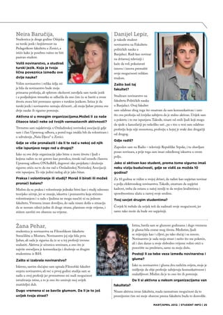 Neira Baručija,                                                           Danijel Lepir,
Studentica je druge godine Odsjeka                                        je takođe student
za turski jezik i književnost na                                          novinarstva na Fakultetu
Pedagoškom fakultetu u Zenici, a                                          političkih nauka u
ističe kako je posebno važno ne biti                                      Banjaluci. Radi kao novinar
pasivan student.
                                                                          na državnoj televiziji i
Voliš novinarstvo, a studiraš                                             kaže da voli pokušavati
turski jezik. Koja je tvoja                                               iznova i iznova premašiti
lična poveznica između ove                                                svoje mogućnosti velikim
dvije nauke?                                                              trudom.
Volim novinarstvo i velika želja mi                                       Zašto baš taj
je bila da novinarstvo bude moja                                          fakultet?
primarna profesija, ali spletom okolnosti zavoljela sam turski jezik
i u posljednjem trenutku se odlučila da ono čim ću se baviti u svom       Studiram novinarstvo na
životu mora biti povezano upravo s turskim jezikom. Istina je da          fakultetu Političkih nauka
turski jezik i novinarstvo nemaju sličnosti , ali moja ljubav prema ove   u Banjaluci. Ovaj fakultet
dvije nauke ih sigurno povezuje.                                          sam odabrao zbog toga što smatram da sam komunikativan i zato
                                                                          što ova profesija od čovjeka zahtjeva da je stalno aktivan. Uvijek sam
Aktivna si u mnogim organizacijama.Možeš li za naše
                                                                          u pokretu i to me ispunjava. Takođe, nisam od onih ljudi koji mogu
čitaoce istaći neke od tvojih vannastavnih aktivnosti?
                                                                          da sjede u kancelariji po nekoliko sati , pa s tim u vezi sam odabrao
Trenutno sam najaktivnija u Omladinskoj novinskoj asocijaciji gdje        profesiju koja nije monotona, profesiju u kojoj je svaki dan drugačiji
sam i član Upravnog odbora, a pored toga istakla bih da volontiram i
                                                                          od drugog.
u udruženju „Naša Djeca“ u Zenici.
                                                                          Gdje radiš?
Gdje se više pronalaziš i da li te rad u nekoj od njih
više ispunjava nego rad u drugoj?                                         Zaposlen sam na Radio – televiziji Republike Srpske, i tu obavljam
                                                                          posao novinara, a prije toga sam imao određenog iskustva u ovom
Iako su ove dvije organizacije jako bitne u mom životu i ljudi s
                                                                          polju.
kojima radim su mi gotovo kao porodica, timski rad između članova
Upravnog odbora ONAuBiH, dogovori oko projekata i druženja                Jako si aktivan kao student, prema tome sigurno imaš
sigurno utiču na to da me rad u Omladinskoj Novinskoj Asocijaciji         neku viziju budućnosti, gdje se vidiš za možda 10
više ispunjava. To nije jedini razlog ali je jako bitan.                  godina?
Praksa i volontiranje ili studij? Moraš li birati ili možeš               Za 10 godina se vidim u svojoj državi, da radim kao uspješan novinar
pronaći balans?                                                           u polju elektronskog novinarstva. Takođe, smatram da uspješni
Mislim da su praksa i volontiranje jednako bitni kao i studij odnosno     kadrovi, treba da ostanu u našoj zemlji te da svojim kvalitetima i
teorijsko učenje, jer se znanje, iskustva i poznanstva koja stičemo       sposobnostima ulažu u razvoj svoje sredine.
volontiranjem i u radu s ljudima ne mogu naučiti ni na jednom             Tvoj savjet drugim studentima?
fakultetu. Vremena imam dovoljno, do sada nisam došla u situaciju
da se moram odreći jedne ili druge strane, planiram svoje vrijeme, i      Čovjek bi trebalo da uvijek teži da nadmaši svoje mogućnosti, jer
stižem završiti sve obaveze na vrijeme.                                   samo tako može da bude sve uspješniji.



Žana Pehar,                                                                            Istina, bavila sam se glumom godinama i dugo vremena
studentica je novinarstva na Filozofskom fakultetu                                     je gluma bila centar mog života. Međutim, ljudi
Sveučilišta u Mostaru. Novinarstvo joj nije bila prva                                  se mijenjaju kao i ciljevi, pa tako slučaj i sa mnom.
ljubav, ali sada je sigurna da će se u toj profesiji izvrsno                           Novinarstvo je sada moja strast i nešto što me pokreće,
snalaziti. Aktivna je učesnica seminara, a ono što je                                  ali i dan danas u svoje slobodno vrijeme volim otići u
najviše uveseljava je komunikacija i druženje sa drugim                                pozorište na predstavu, samo za moju dušu.
studentima iz BiH.                                                                     Postoji li za tebe veza između novinarstva i
Zašto si izabrala novinarstvo?                                                         glume?

Iskreno, sasvim slučajno sam upisala Filozofski fakultet                               Iako su novinarstvo i gluma dva različita svijeta, moje je
smjera novinarstvo, ali već u prvoj godini studija sam se                              mišljenje da obje profesije zahtjevaju komunkativnost i
našla u ovoj profesiji jer prvenstveno mi nudi mogućnost                               snalažljivost. Mislim da je to ono što ih povezuje.
istraživanja istine, a to je ono što umiruje moj uvijek                                Da li si aktivna u nekom organizacijama van
znatiželjni duh.                                                          fakulteta?
Dugo vremena si se bavila glumom. Da li je to još                         Nisam aktivna izvan fakulteta, mada razmatram mogućnost da to
uvijek tvoja strast?                                                      promijenim čim mi moje obaveze prema fakultetu budu to dozvolile.

                                                                                                        MART/APRIL 2012. | STUDENT INFO | 25
 