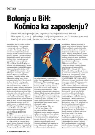 tema

Bolonja u BiH:
  Kočnica ka zaposlenju?
        Pored redovnih pitanja kako se provodi bolonjski sistem u Bosni i
        Hercegovini, postoji i jedno koje plašljivo izgovaramo, sa dozom nesigurnosti
        i nadajući se da ipak nije sve onako crno kako nam se čini.

Svaki student sanja da će nakon završetka                                                           ne oslobađaju. Statistike pokazuju da je
studija, sa diplomom u ruci, naći posao                                                             najteže pronaći posao sa završenim Pravnim
u struci za koju se školovao. Međutim,                                                              fakultetom, Fakultetom političkih nauka,
uzimajući u obzir situaciju na polju (ne)                                                           te Ekonomskim fakultetom. Ujedno su ovo
zaposlenosti u našoj državi, egzistencija                                                           i najtraženiji fakulteti u vrijeme upisnih
današnjeg studenta na tržištu rada od samog                                                         rokova. Pravljenje strategije koja bi planski
početka je poljuljana. Uvođenje bolonjskog                                                          određivala najpotrebnija zanimanja i buduće
sistema obrazovanja nije samo promijenilo                                                           studente usmjeravala ka tim zanimanjima
dotadašnji sistem studiranja, nego je i                                                             znatno bi olakšalo mogućnosti za zaposlenje
zakomplikovalo proces zapošljavanja.                                                                i smanjilo redove na Biroima.
Akreditacija fakulteta                                                                              Nije sve tako crno
Sredinom 2010. godine najavljen je početak                                                          Tokom 2011. godine, u okviru Programa
procesa akreditacije visokoškolskih ustanova                                                        zapošljavanja i zadržavanja mladih u
i taj proces trebao je biti okončan do 15.                                                          BiH (YERP), u Federaciji BiH u sklopu
avgusta 2011. Međutim, fakulteti u Bosni                                                            kantonalnih službi za zapošljavanje otvoreno
i Hercegovini nisu završili taj proces na                                                           je devet centara za informisanje, savjetovanje
vrijeme. U Agenciji za razvoj visokog                                                               i obuku (CISO), što predstavlja rezultat
obrazovanja i osiguranje kvaliteta Bosne                                                            saradnje pet agencija Ujedinjenih naroda
i Hercegovine raspitali smo se o toku             nije prilagodila istom. U decembru 2011.          (UNDP, UNICEF, UNFPA, IOM i UNV)
procesa akreditacije. Slavica Škoro, savjetnik    godine Dom naroda Parlamenta Federacije           i Federalnog zavoda za zapošljavanje. Mlade
za odnose s javnošću u ovoj Agenciji,             BiH usvojio je Zakon o izmjenama i                nezaposlene osobe do 30 godina u centrima
rekla nam je kako bh. fakulteti trenutno          dopunama Zakona o državnoj službi FBiH,           mogu dobiti informacije o slobodnim
rade samoevaluaciju, što je prvi korak za         kojim se predviđa i zaposlenje studenata          radnim mjestima, deficitarnim i suficitarnim
akreditaciju diploma stečenih po bolonjskom       koji su stekli bachelor i master diplome po       zanimanjima, mogućnostima zapošljavanja
sistemu. Evaluacija je prvi korak u procesu       bolonjskom sistemu studiranja. “Visoko            i obrazovanja, a omogućen im je i pristup
akreditacije visokoškolskih ustanova. Nakon       obrazovanje podrazumijeva prvi, drugi i treći     Internetu radi traženja posla. Također,
evaluacije potrebno je da fakultete posjeti       ciklus po Bolonji, tako da će sada svi bolonjci   u centrima se održavaju i individualna
komisija za provođenje bolonjskog procesa,        imati priliku aplicirati za poslove u državnoj    savjetovanja, kao i rad u grupi prilikom
nakon čega oni izdaju izvještaj i preporuke       službi. Na taj način smo ispravili jednu veliku   obuke o tehnikama i vještinama aktivnog
za dalji rad visokoškolskih ustanova. Škoro je    diskriminaciju prema ljudima koji su, ne          traženja posla. U Federaciji BiH u 2011.
dodala da, iako je rok bio 15. avgust, diplome    svojom voljom, morali studirati na taj način”,    godini evidentirano je 5.288 osoba koje su
izdate nakon tog datuma bi trebale biti           kazao je Damir Mašić, federalni ministar          koristile razne usluge CISO (pohađanje info
validne i priznate pri apliciranju za posao u     obrazovanja i nauke.                              i motivacijskih seminara, kao i radionica
Bosni i Hercegovini jer je proces akreditacije                                                      u vezi s aktivnim traženjem posla). Iz
u toku. Nadležna ministarstva dužna su da
                                                  Diploma na Birou                                  Federalnog zavoda za zapošljavanje javnosti
osiguraju uspješnost ovog procesa.
                                                  za zapošljavanje                                  je saopšten podatak da je tokom 2011.
                                                  Još jedan od problema sa kojima se
Bolonjci i državna                                                                                  godine zaposleno 487 mladih ljudi koji su
                                                  diplomirani studenti suočavaju su diplome
služba                                                                                              bili korisnici usluga CISO centara.
                                                  na Birou za zapošljavanje. Prema nedavno
Donedavno zakonom o visokom obrazovanju           objavljenim statistikama najmanje šanse za        U Republici Srpskoj, najčešća forma
nije bilo predviđeno zapošljavanje u državnoj     dobijanje posla imaju studenti društvenih         aktivnosti u ovoj oblasti jesu programi
službi prema bolonjskom sistemu. Nakon            fakulteta. Problem je u činjenici da fakulteti    zapošljavanja pripravnika na određeni period.
što je 2007. godine BiH usvojila Okvirni          društvenih smjerova upisuju više od               Skupština Kantona Sarajevo u decembru
zakon o visokom obrazovanju i objeručke           bolonjski predviđenog broja studenata, te         2011., u sklopu inicijative o zapošljavanju
prihvatila bolonjski sistem studiranja, Bosna i   se broj diplomiranih studenata iz godine          zlatnih studenata, obavezala je Vladu KS-a da
Hercegovina zapošljavanje u državnoj službi       u godinu povećava, a radna mjesta se              putem ministarstava, zavoda, javnih preduzeća


26 | STUDENT INFO | MART/APRIL 2012.
 