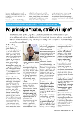 i ustanova najboljim studentima ponudi             od ključnih problema, može se reći da            postaje opšte prihvaćen sistem visokog
obavljanje pripravničkog staža u trajanju od       su u prethodnoj godini urađeni određeni          obrazovanja. Ostaje pitanje kada će se
jedne godine kao i stalno zaposlenje u tim         pomaci po tom pitanju. Stanje je daleko          početi pravilno vrednovati diplome i da li
institucijama.                                     od idealnog, ali bolonjski sistem polako         će nadležni konačno izvršiti prekvalifikaciju
Iako je nezaposlenost mladih i dalje jedan         prestaje biti kočnica ka zaposlenju i            zanimanja.


  Kako se dodjeljuju opštinske stipendije? Primjer opštine Gradiška



Po principu “babe, stričevi i ujne”
        U oktobru 2011. godine, opština Gradiška je raspisala konkurs za dodjelu
        stipendija studentima u školskoj 2011/12. godini. Na našu adresu su pristigle
        mnoge žalbe studenata, koji smatraju da su njihovi zahtjevi za stipendiranje
        neregularno odbijeni.
Piše: Dajana Boroja                                                       sa posebnim potrebama, pa             radio rang listu pogrešio kada je
“Ljudi sa prosjekom 8.80                                                  sam bez obzira što je zakasnila       unosio podatke. Postoje samo te
dobijaju stipendiju od                                                    sa prijavom, odlučio da će ta         dve opcije, treće nema.
Ministarstva prosvjete i kulture,                                         djevojka dobiti stipendiju.
                                                                                                                Uvidom u rang listu, primjetili
a ja sam dobio rješenje da se                                             Kako objašnjavate činjenicu da        smo da su, za već pomenuto
moj zahtjev za stipendiranje iz                                           trenutnim načinom bodovanja,          zanimanje – profesor hemije,
budžeta opštine odbija. Nisam                                             studenti prve godine imaju            kao relevantne uzete prijave
mogao vjerovati kada sam saznao                                           prednost nad studentima viših         studenata, koji studiraju fizičku
da i brucoši konkurišu za istu                                            godina studija?                       hemiju i hemijsku tehnologiju.
stipendiju kao i mi. Mislim, to                                                                                 Kako je to moguće, kada ta
                                                                          Nije istina, novi zakon o
bi bilo uredu da su po pravom                                                                                   struka nije profesor hemije?
                                                                          stipendiranju studenata je
sistemu bodovali studente             Prirodno-matematičkog fakulteta
                                                                          zasnovan, prvenstveno, na             Ja sam uvijek za čistu hemiju,
prve i viših godina studija.          u Banjoj Luci.
                                                                          deficitarnim zanimanjima. Ove         a u korjenu tog zanimanja je
Nevjerovatno je da nekome ko je       Preliminarna rang lista nije        godine stipendiramo deficitarna       hemija. Nisam relevantan da
imao prosjek u srednjoj školi 4.50    objavljena na zvaničnom sajtu       zanimanja, koja su nam trenutno       odlučujem da li neko ko studira
može konkurisati samo student         opštine, skrivena je daleko od      potrebna u opštini. Uvijek imaju      fizičku hemiju može biti profesor,
sa prosjekom 9.51 i više”, ističe     očiju javnosti. Međutim, studenti   prednost studenti viših godina
S.B., student Arhitektonsko-                                                                                    zato bih morao uzeti nastavni
                                      su na lični zahtjev, mogli doći     studija, jer će ranije završiti       program oba smjera i uporediti
građevinskog fakulteta u Banja        u posjed iste, pa smo tako i        fakultet i početi sa radom. Ove
Luci.                                                                                                           predmete, ali opet ko sam ja da to
                                      mi imali uvid u preliminarnu        godine je slučajno ispalo tako
                                                                                                                odlučujem.
“U našem gradu sve ide po             rang listu. Primjetili smo neke     da su većina studenata koje
principu “babe, stričevi i ujne”,     kontradiktornosti, pa smo           stipendiramo, studenti prve           Kako je moguće da student, koji
tako da uopšte nisam iznenađena       odgovore potražili u opštini        godine fakulteta.                     studira na privatnom fakultetu, i
činjenicom da ljudi sa privatnih      Gradiška.                                                                 ima sredstva da plaća, u prosjeku,
                                                                          Za deficitarno zanimanje –
fakulteta dobijaju stipendiju                                                                                   4000KM godišnje, prima
                                      Razgovarali smo sa gospodinom       profesor hemije, na rang listi
opštine. Već godinama je ista                                                                                   stipendiju opštine? Prošle godine
                                      Brankom Bjelovukom,                 se pojavljuje djevojka koja
situacija. Lično sam bila prisutna,                                                                             je u konkursu bilo navedeno da
                                      načelnikom za društvene             studira hemijsku tehnologiju
kada je žena donela kopiju                                                                                      ne mogu konkurisati studenti
                                      djelatnosti u opštini Gradiška.     na Prirodno-matematičkom
uvjerenja da joj sin studira,                                             fakultetu u B. Luci. Kako je to       sa privatnih fakulteta, dok ove
zajedno sa “kesom” za gospodina       S obzirom da nismo imali                                                  godine te stavke nema.
                                                                          moguće, kad taj smjer ne postoji
Bjelovuka, uz poruku da mu            priliku vidjeti zvaničnu rang
                                                                          na PMF-u?                             Da, to je tačno. Ja sam se dugo
se zahvali na učinjenoj usluzi.       listu studenata koji su dobili
                                                                          Pretpostavljam da je ta djevojka      borio da studenti sa privatnih
Gospođa, koja radi u odjelu za        stipendiju opštine, da li je bilo
                                                                          ispunila uvjerenje i odnijela ga u    fakulteta ne primaju stipendiju,
Društvene djelatnosti je to uzela,    nekih izmjena u odnosu na
                                                                          studentsku službu da ga ovjere.       međutim izmjenom zakona, ove
bez pogovora. Koja još institucija    preliminarnu listu?
                                                                                                                godine je došlo do promjene i
prima kopije uvjerenja, koje          Značajnih promjena nije bilo,       To je nemoguće, jer sve podatke       te stavke. Slažem se da prednost
se, bez problema može dobiti          sem što je jedna djevojka           na Prirodno-matematičkom
                                                                                                                imaju državni fakulteti, ali pred
u svakoj Studentskoj službi?          zakasnila sa prijavom, pa           fakultetu ispunjavaju službenice
                                                                                                                zakonom državni i privatni
Naravno, uz uslov da ste upisali      smo njenu prijavu naknadno          koje rade u Studentskoj službi.
                                                                                                                fakulteti su izjednačeni, i to je
godinu”, podvlači B.D., student       razmatrali. Djevojka je dijete      Onda je, možda, momak, koji je        činjenica.

                                                                                                          MART/APRIL 2012. | STUDENT INFO | 27
 