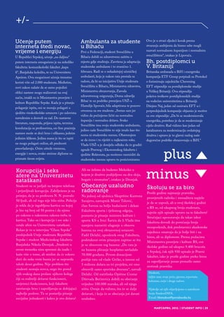 +/-

Učenje putem                                      Ambulanta za studente                           Ovo je u stvari sljedeći korak prema
interneta štedi novac,                            u Bihaću                                        stvaranju ambijenta da bismo sebe mogli
vrijeme i energiju                                Prvi u Federaciji, studenti Sveučilišta u       nazvati normalnom županijom i normalnim
U Republici Srpskoj, učenje „na daljinu“          Bihaću dobili su zdravstvenu zaštitu u          sveučilištem“, istakao je Lipovača.
putem interneta omogućeno je na nekoliko          mjestu gdje studiraju. Završena ja adaptacija   Bh. postdiplomci u
fakulteta: komunikološki fakultet „kapa           studentske ambulante i to zvanično 1.           V. Britaniji
fi“, Banjaluka koledžu, te na Univerzitetu        februara. Radi se o nekadašnjoj učeničkoj       Britanska ambasada u BiH i energetska
Apeiron. Ovu mogućnost učenja trenutno            ambulanti, koja je nakon rata prestala sa       kompanija ETF Group potpisali su Protokol
koristi više od 2.000 studenata. Međutim,         radom, da bi uz inicijativu Unije studenata     o forimirnaju zajedničke Chevening
novi zakon nalaže da se samo pojedini             Sveučilišta u Bihaću, Ministarstva zdravstva,   EFT stipendije za postdiplomske studije
oblici nastave mogu realizovati na ovaj           Ministarstva obrazovanja, Zavoda                u Velikoj Britaniji. Ova stipendija
                                                  zdravstvenog osiguranja, Doma zdravlja          pokriva troškove postdiplomskih studija
način, istakli su iz Ministarstva prosvjete i
                                                  Bihać te uz podršku premijera USŽ-a             na vodećim univerzitetima u Britaniji.
kulture Republike Srpske. Kada je u pitanju
                                                  Hamdije lipovače, bila adaptirana te ponovo     Džejms Naj, jedan od osnivača EFT-a i
polaganje ispita, oni se moraju polagati u
                                                  otvorena za sve studente. „Sretan sam jer       potpredsjednik kompanije objasnio je motive
sjedištu visokoškolske ustanove i po uslovima
                                                  vidim da počinjemo ličiti na normalnu           za ove stipendije: „Da bi se modernizovala
navedenim u dozvoli za rad. Do nastavne
                                                  županiju i normalnu državu. Svako               energetika, potrebno je da se modernizuje
literature, rasporeda, prijava ispita, termina
                                                  Sveučilište ima svoju studentsku ambulantu,     cijelo društvo. Rad vidimo kao jedan od
konslutacija sa profesorima, on-line praćenja
                                                  jedino naše Sveučilište to nije imalo kao što   katalizatora za modernizaciju ovdašnjeg
nastave može se doći brzo i efikasno, jednim
                                                  nema ni studentsku menzu. Obavezujem            društva i upravo je to glavni razlog naše
jedinim klikom. Jedina mana je što se ispiti      se da ćemo i to riješiti u najkraćem roku.      dugoročne podrške obrazovnaju u BiH.“
ne mogu polagati online, ali prednosti            Vlada USŽ-a je donijela odluku da će graditi
preovladavaju. Osim uštede vremena,

                                                                                                    plus ▲
                                                  zgrade Pravnog i Ekonomskog fakulteta i
energije i novca, ovako stečene diplome su        sjedište Rektorata, pa možemo razmisliti da
priznate širom svijeta.                           studentsku menzu upravo tu pozicioniramo.




                                                                                                  minus
Korupcija i seks                                  Ali ne želimo da budemo Meksiko u                                                        ▲
afere na Univerzitetu                             kojem je društvo podijeljeno na dva sloja,
zataškani                                         bogate i siromašne“, istakao je Dronjak.
Studenti su se javljali na brojeve telefona       Obećanje uzaludno                               Školuju se za biro
i prijavljivali korupciju. Zabilježeno je na      radovanje                                       Prošle godine najmanje pravnika,
primjer, da je za profesora N. N. pozvalo         Na jednoj od sjednica Skuptšine Kantona
                                                                                                  prosvjetnih radnika i menadžera uspjelo
50 ljudi, ali od toga nije bilo ništa. Policija   Sarajevo, zastupnik Munir Talović,
                                                                                                  je da se zaposli, ali u ovoj školskoj godini
je rekla da je izgubljena kartica na kojoj        član Saveza za bolju budućnost i dekan
                                                                                                  u RS se, od ukupnog broja studenata,
je bio taj broj od 50 poziva i da njima           Fakulteta sporta i tjelesnog odgoja,
                                                                                                  najviše njih upisalo upravo na te fakultete!
po zakonu o zakonima zakona treba ta              postavio je pitanje ministru kulture i
                                                                                                  Stručnjaci upozoravaju da takav izbor
kartica. Tako su i korupcija i sve seks i         sporta KS-a Ivici Šariću da li Vlada ima
                                                                                                  fakulteta dovodi do povećanja broja
ostale afere na Univerzitetu zataškani.           namjeru nastaviti ulaganje u obnovu
                                                                                                  nezaposlenih, dok predstavnici akademske
Rekao je to u intervjuu “Glasu Srpske”            bazena na ovoj obrazovnoj ustanovi.
                                                                                                  zajednice smatraju da je bolje biti i na
predsjednik Unije studenata Republike             Fadil Delalić, uposlenik ovog Fakulteta,
                                                                                                  birou, ali sa diplomom. Prema podacima
Srpske i student Medicinskog fakulteta            podstaknut ovim pitanjem zapitao se šta
                                                                                                  Ministarstva prosvjete i kulture RS, ove
Banjaluka Nikola Dronjak. „Studenti u             je sa obnovom tog bazena: „Do rata je
                                                                                                  školske godine od ukupno 9.400 brucoša
ovom trenutku nisu spremni da izađu i             na bazenu plivanje besplatno savladalo
                                                                                                  u Srpskoj, čak njih 930 upisalo je Pravni
kažu više o tome, ali mislim da će uskoro         70.000 građana. Prvom donacijom
                                                                                                  fakultet, iako je prošle godine preko biroa
doći do neke vrste bunta jer se nepravda          poslije rata od vlade Grčke, u iznosu od
                                                                                                  za zapošljavanje posao pronašlo samo
taloži deset godina. Nije problem što             5 miliona dolara za tri projekta, mi smo
                                                                                                  stotinak pravnika.
studenti nemaju novca, nego što pored             obnovili samo sportsku dvoranu“, navodi
njih svakog dana prolaze njihove kolege                                                            Studenti,
                                                  Delalić. Od načelinka Opštine Centar
                                                                                                   šaljite nam svoje priče, pjesme, reportaže,
čiji su roditelji državni funkcioneri,            Dževada Bećirevića dobili su obećanje
                                                                                                   kolumne, eseje i druge radove.
savjetnici funkcionera, koji fakultete            vrijedno 100.000 maraka, ali od njega
završavaju brzo i zapošljavaju se dobijajući      ništa. Ostaje da vidimo, šta će se dalje         Njabolje od njih objavljujemo u narednom
najbolje poslove. Tu se postavlja pitanje         dešavati, i koja će se obećanja još davati       broju StudentINFA.
socijalne jednakosti i kakva je ovo država?       uzaludno.                                        Email: bhstudent@portalmedia.ba


                                                                                                       MART/APRIL 2012. | STUDENT INFO | 29
 