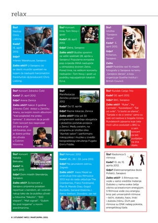 relax
 Šta?                                 Šta? Koncert                       Šta?
 Nastup                               Inna, Tom Novy i                   Izložba
 Chris                                gosti                              “Sarajevo
 Liebing                                                                 danas”
                                      Kada? 28. april
 Kada?                                2012.                              Kada? 5.
                                                                         april 2012.
 13. april                            Gdje? Zetra, Sarajevo
 2012.                                                                   Gdje?
                                      Zašto otići? Budite spremni
                                                                         Kriterion,
 Gdje?                                za veliki spektakl 28. aprila u
                                                                         Sarajevo
 Interex Warehouse, Sarajevo          Sarajevu! Popularna evropska
                                      pop zvijezda INNA nastupiće        Zašto
 Zašto otići? U Sarajevu će
                                      u olimpijskoj dvorani Zetra.       otići? Podržite rad 15 mladih
 se desiti muzički spektakl na        Pored Inne, na velikom koncertu    fotografa iz Sarajeva na temu
 kojem će nastupiti harizmatični      nastupiće i Tom Novy i gosti uz    „Sarajevo danas“, a koju
 frankfurtski dj/producent Chris      podršku najuspješnijih lokalnih    organizuje Goethe Institut i
 Liebing.                             DJ-a.                              British Council.



 Šta? Koncert Zdravko Čolić           Šta?                               Šta? Rundek Cargo Trio
 Kada? 21. april 2012.                Manifestacija                      Kada? 20. april 2012.
                                      Zeničko proljeće
 Gdje? Arena Zenica                                                      Gdje? BKC, Sarajevo
                                      2012
 Zašto otići? Nakon 3 godine                                             Zašto otići? “Ruke”, “Ay
                                      Kada? Do 12. aprila
 Zdravko Čolić dolazi u Zeničku                                          Carmela”, “Apokalipso”, “Šal
 Arenu, sa svojim novim albumom       Gdje? Razne lokacije, Zenica       od svile”, “U borbi sa silama”,
 “Kad pogledaš me preko               Zašto otići? Više od 30            “Sanjala si da si sretna” samo su
                                                                         neki od naslova iz bogate riznice
 ramena”. S obzirom da je prošli      programskih sadržaja obogatiće
                                                                         Rundekovih pjesama koje ćete
 Čolin koncert bio rasprodat          i obilježiće početak proljeća
                                                                         moći uživo poslušati u BKC-u,
 20 dana prije                        u Zenici. Među ostalim, na
                                                                                                 a sam
 održavanja, ovo                      programu je izložba slika
                                                                                                 koncert
 je dobra prilika                     “Aprilski salon” i performans
                                                                                                 će biti
 da uživate                           irskog plesa i muzike u izvedbi                            podijeljen
 u Čolinim                            beogradskog Udruženja Fugato                               na dva
 hitovima.                            Erin’s Fiddle.                                             dijela.


 Šta? Koncert                         Šta? INmusic 2012                  Šta? Radionica 5
 Nataša                                                                  ritmova
                                      Kada? 28., 29. i 30. juna 2012.
 Bekvalac                                                                Kada? 13. do 15.
                                      Gdje? Na jarunskom ostrvu,
 Kada? 14.                                                               aprila 2012.
                                      Zagreb
 april 2012.                                                             Gdje? Elektroenergetska škola
                                      Zašto otići? Iness Mezel se        Pofalići, Sarajevo
 Gdje? Dom mladih Skenderija,
                                      pridružuje line-upu INmusica
 Sarajevo                                                                Zašto otići? 5 Ritmova nas
                                      2012 koji do sada uključuje The
                                                                         vode u samo središte materije.
 Zašto otići? Za koncert u            Cranberries, Franz Ferdinand,
                                                                         Duboko u nama svaka ćelija
 Sarajevu priprema poseban            Plan B, Mando Diao, Gogol
                                                                         vibrira sa kreativnom energijom.
 repertoar s bendom, ali i scenski    Bordello, General Elektriks i      5 Ritmova vode ovu energiju
 natup tako da će publika uživati     Retro Stefson. Dovoljno, zar ne!   kroz pet univerzalnih ritmova
 u hitovima “Nikotin”, “300                                              – tečni, stakato, haos, lirski
 stepeni”, “Mali signali”, “Gubim                                        i duboku tišinu. Ovih pet
 tlo pod nogama” u novim                                                 ritmova su DNK našeg pokreta,
 aranžmanima.                                                            energetskog tijela.



6 | STUDENT INFO | MART/APRIL 2012.
 