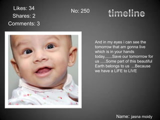 Likes: 34    No: 250
 Shares: 2
Comments: 3


                        And in my eyes i can see the
                        tomorrow that am gonna live
                        which is in your hands
                        today.......Save our tomorrrow for
                        us .....Some part of this beautiful
                        Earth belongs to us ...Because
                        we have a LIFE to LIVE




                                    Name: jasna moidy
 