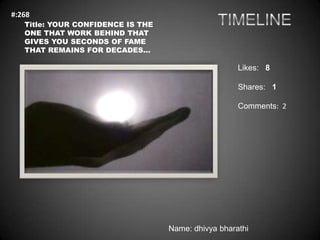 #:268
   Title: YOUR CONFIDENCE IS THE
   ONE THAT WORK BEHIND THAT
   GIVES YOU SECONDS OF FAME
   THAT REMAINS FOR DECADES...

                                                     Likes: 8

                                                     Shares: 1

                                                     Comments: 2




                                   Name: dhivya bharathi
 