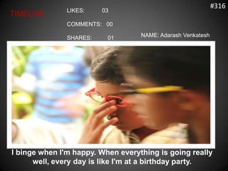 #316
               LIKES:    03
TIMELINE
               COMMENTS: 00

               SHARES:    01       NAME: Adarash Venkatesh




I binge when I'm happy. When everything is going really
      well, every day is like I'm at a birthday party.
 