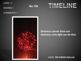 LIKES: 11
              No.150
SHARES:1

COMMENTS: 1




                       Darkness cannot drive out
                       darkness; only light can do that.




                             NAME: SRI VISHNU BALAJI
 