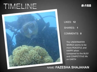 #:168




         LIKES: 12

         SHARES: 1

         COMMENTS: 0


          The UNDERWATER
          WORLD seems to be
          more PEACEFUL and
          HAPPY when
          compared to the BUSY
          and COMPETITIVE life
          on EARTH


NAME: FAZESHA   SHAJAHAN
 