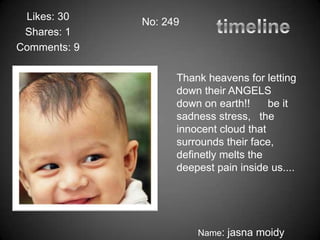 Likes: 30
              No: 249
 Shares: 1
Comments: 9

                    Thank heavens for letting
                    down their ANGELS
                    down on earth!!     be it
                    sadness stress, the
                    innocent cloud that
                    surrounds their face,
                    definetly melts the
                    deepest pain inside us....




                        Name: jasna moidy
 