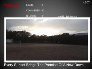 #:307
TIMELINE     LIKES:    10

             COMMENTS: 00

             SHARES:    01     NAME: Sai Krishna




Every Sunset Brings The Promise Of A New Dawn....
 