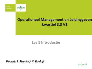 1
Operationeel Management en Leidinggeven
kwartiel 3.3 V1
Les 1 Introductie
Docent: S. Stronks / H. Roelofs
 