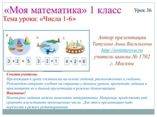 «Моя математика» 1 класс                                            Урок 36
Тема урока: «Числа 1-6»

                                                 Автор презентации
                                              Татузова Анна Васильевна
                                                 http://avtatuzova.ru
                                               учитель школы № 1702
                                                     г. Москвы
 Советы учителю.
 Презентация к уроку составлена на основе заданий, расположенных в учебнике.
 Рекомендую открыть учебник на странице с данным уроком, прочитать задания и
 просмотреть их в данной презентации в режиме демонстрации.
 Внимание!
 Некоторые задания можно выполнять интерактивно. Например, продолжить ряд,
 сравнить или вставить пропущенные числа. Для этого презентацию надо
 перевести в режим редактирования.
 