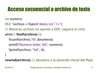 Acceso secuencial a archivo de texto
int numero;
FILE *archivo = fopen(“datos.txt”,”r+”);
// Mientras archivo no apunte a EOF, seguirá el ciclo
while ( !feof(archivo) ) {
    fscanf(archivo,“%i”,&numero);
    printf(“Numero leido: %d”, numero);
    fprintf(archivo, “%d”, 0);
}
rewind(archivo); // devuelve a la posición inicial del flujo

20/02/12           Programación avanzada y métodos numéricos   11
 