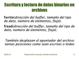 Escritura y lectura de datos binarios en
                archivos
fwrite(dirección del buffer, tamaño del tipo
de dato, número de elementos, flujo);
fread(dirección del buffer, tamaño del tipo de
dato, numero de elementos, flujo);


También desplazan el apuntador del archivo
tantas posiciones como sean escritas o leídas


20/02/12     Programación avanzada y métodos numéricos   12
 
