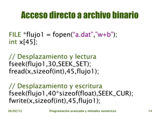 Acceso directo a archivo binario

FILE *flujo1 = fopen(“a.dat”,”w+b”);
int x[45];

// Desplazamiento y lectura
fseek(flujo1,30,SEEK_SET);
fread(x,sizeof(int),45,flujo1);

// Desplazamiento y escritura
fseek(flujo1,40*sizeof(float),SEEK_CUR);
fwrite(x,sizeof(int),45,flujo1);
20/02/12      Programación avanzada y métodos numéricos   14
 