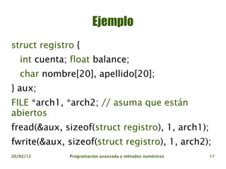 Ejemplo
struct registro {
   int cuenta; float balance;
   char nombre[20], apellido[20];
} aux;
FILE *arch1, *arch2; // asuma que están
abiertos
fread(&aux, sizeof(struct registro), 1, arch1);
fwrite(&aux, sizeof(struct registro), 1, arch2);
20/02/12      Programación avanzada y métodos numéricos   17
 