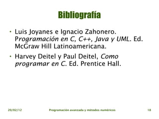 Bibliografía

    Luis Joyanes e Ignacio Zahonero.
    Programación en C, C++, Java y UML. Ed.
    McGraw Hill Latinoamericana.

    Harvey Deitel y Paul Deitel, Como
    programar en C. Ed. Prentice Hall.




20/02/12      Programación avanzada y métodos numéricos   18
 