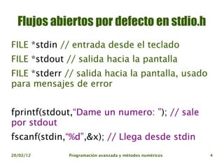 Flujos abiertos por defecto en stdio.h
FILE *stdin // entrada desde el teclado
FILE *stdout // salida hacia la pantalla
FILE *stderr // salida hacia la pantalla, usado
para mensajes de error


fprintf(stdout,“Dame un numero: ”); // sale
por stdout
fscanf(stdin,“%d”,&x); // Llega desde stdin
20/02/12     Programación avanzada y métodos numéricos   4
 
