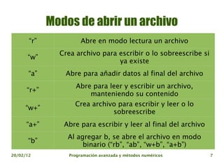 Modos de abrir un archivo
       “r”            Abre en modo lectura un archivo
               Crea archivo para escribir o lo sobreescribe si
      “w”
                                 ya existe
       “a”      Abre para añadir datos al final del archivo
                    Abre para leer y escribir un archivo,
      “r+”
                        manteniendo su contenido
                   Crea archivo para escribir y leer o lo
     “w+”
                              sobreescribe
      “a+”      Abre para escribir y leer al final del archivo
                 Al agregar b, se abre el archivo en modo
      “b”
                      binario (“rb”, “ab”, “w+b”, “a+b”)
20/02/12         Programación avanzada y métodos numéricos       7
 
