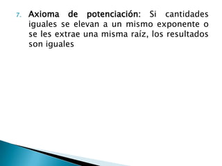 7.   Axioma de potenciación: Si cantidades
     iguales se elevan a un mismo exponente o
     se les extrae una misma raíz, los resultados
     son iguales
 